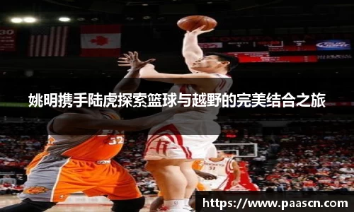 姚明携手陆虎探索篮球与越野的完美结合之旅